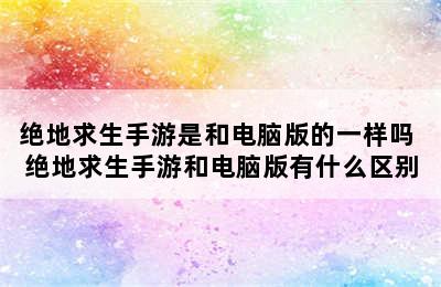 绝地求生手游是和电脑版的一样吗 绝地求生手游和电脑版有什么区别